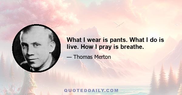 What I wear is pants. What I do is live. How I pray is breathe.