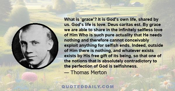 What is 'grace'? It is God's own life, shared by us. God's life is love. Deus caritas est. By grace we are able to share in the infinitely selfless love of Him Who is such pure actuality that He needs nothing and