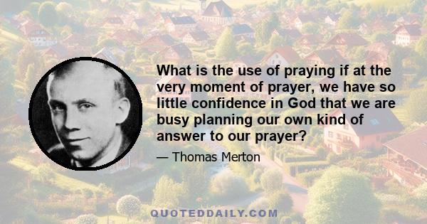 What is the use of praying if at the very moment of prayer, we have so little confidence in God that we are busy planning our own kind of answer to our prayer?