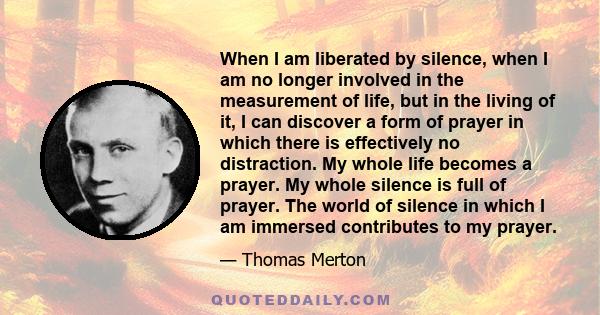 When I am liberated by silence, when I am no longer involved in the measurement of life, but in the living of it, I can discover a form of prayer in which there is effectively no distraction. My whole life becomes a