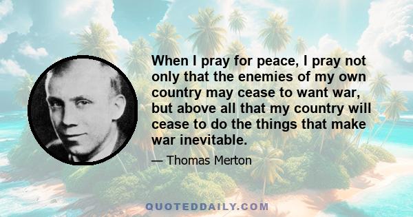 When I pray for peace, I pray not only that the enemies of my own country may cease to want war, but above all that my country will cease to do the things that make war inevitable.