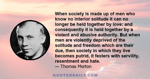 When society is made up of men who know no interior solitude it can no longer be held together by love: and consequently it is held together by a violent and abusive authority. But when men are violently deprived of the 