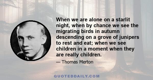 When we are alone on a starlit night, when by chance we see the migrating birds in autumn descending on a grove of junipers to rest and eat; when we see children in a moment when they are really children, when we know