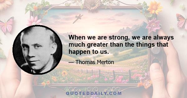 When we are strong, we are always much greater than the things that happen to us.