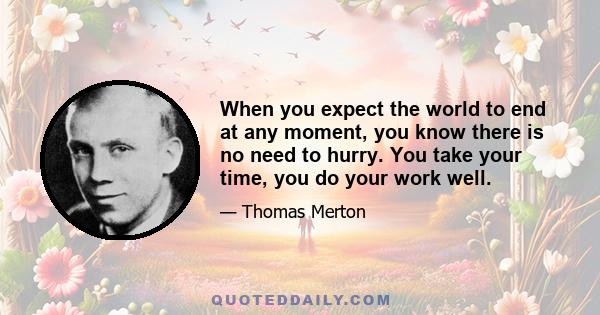 When you expect the world to end at any moment, you know there is no need to hurry. You take your time, you do your work well.