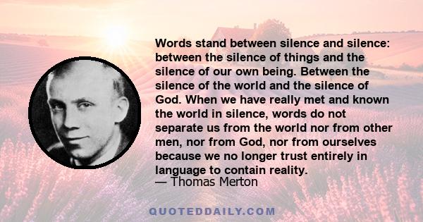 Words stand between silence and silence: between the silence of things and the silence of our own being. Between the silence of the world and the silence of God. When we have really met and known the world in silence,