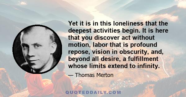 Yet it is in this loneliness that the deepest activities begin. It is here that you discover act without motion, labor that is profound repose, vision in obscurity, and, beyond all desire, a fulfillment whose limits