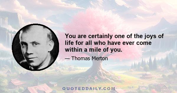 You are certainly one of the joys of life for all who have ever come within a mile of you.