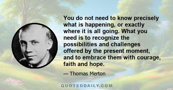 You do not need to know precisely what is happening, or exactly where it is all going. What you need is to recognize the possibilities and challenges offered by the present moment, and to embrace them with courage,