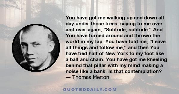 You have got me walking up and down all day under those trees, saying to me over and over again, Solitude, solitude. And You have turned around and thrown the world in my lap. You have told me, Leave all things and