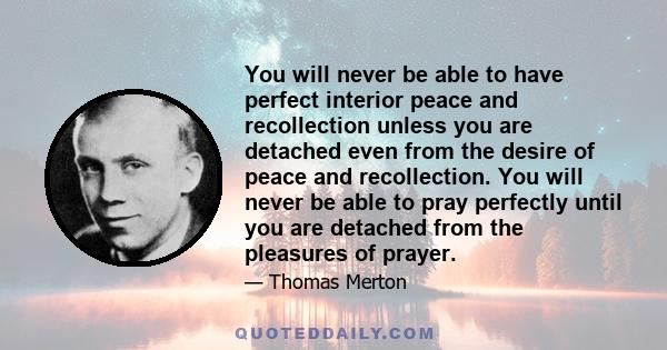 You will never be able to have perfect interior peace and recollection unless you are detached even from the desire of peace and recollection. You will never be able to pray perfectly until you are detached from the