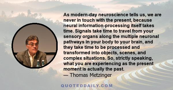 As modern-day neuroscience tells us, we are never in touch with the present, because neural information-processing itself takes time. Signals take time to travel from your sensory organs along the multiple neuronal