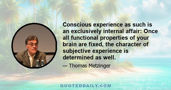 Conscious experience as such is an exclusively internal affair: Once all functional properties of your brain are fixed, the character of subjective experience is determined as well.