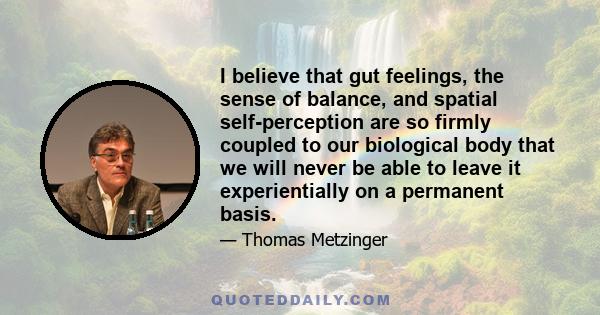 I believe that gut feelings, the sense of balance, and spatial self-perception are so firmly coupled to our biological body that we will never be able to leave it experientially on a permanent basis.