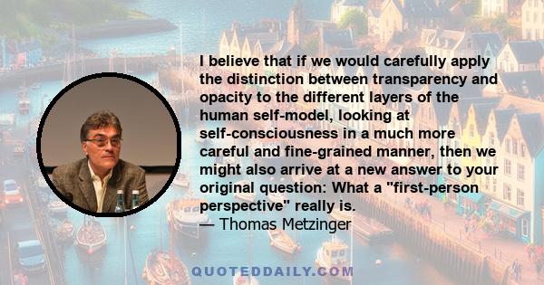 I believe that if we would carefully apply the distinction between transparency and opacity to the different layers of the human self-model, looking at self-consciousness in a much more careful and fine-grained manner,