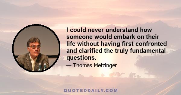 I could never understand how someone would embark on their life without having first confronted and clarified the truly fundamental questions.