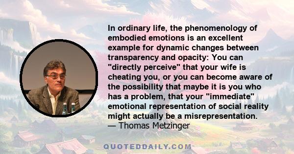 In ordinary life, the phenomenology of embodied emotions is an excellent example for dynamic changes between transparency and opacity: You can directly perceive that your wife is cheating you, or you can become aware of 