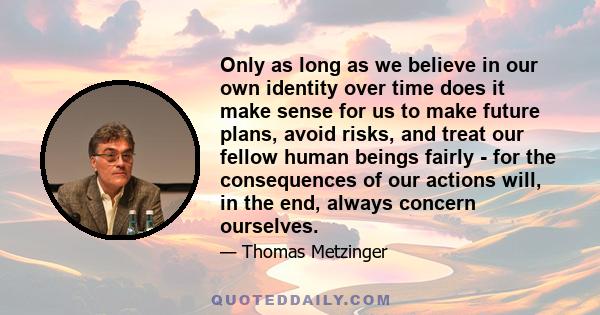 Only as long as we believe in our own identity over time does it make sense for us to make future plans, avoid risks, and treat our fellow human beings fairly - for the consequences of our actions will, in the end,