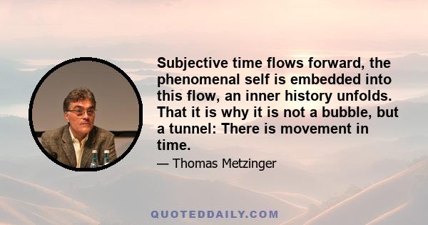 Subjective time flows forward, the phenomenal self is embedded into this flow, an inner history unfolds. That it is why it is not a bubble, but a tunnel: There is movement in time.