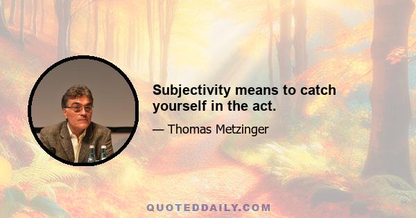 Subjectivity means to catch yourself in the act.