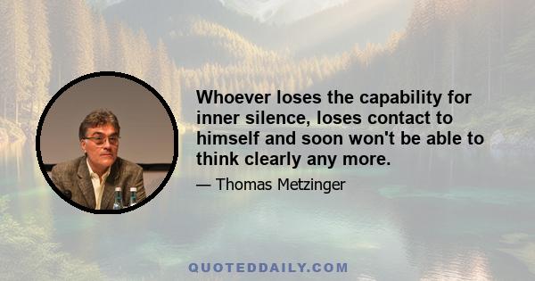 Whoever loses the capability for inner silence, loses contact to himself and soon won't be able to think clearly any more.