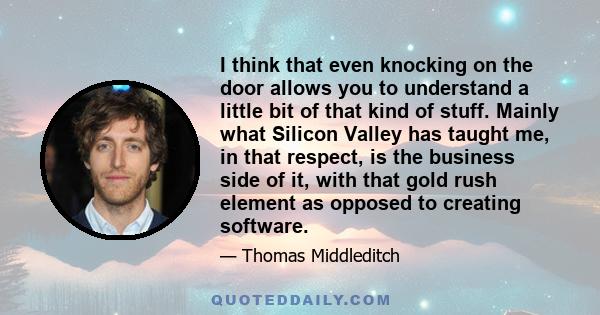 I think that even knocking on the door allows you to understand a little bit of that kind of stuff. Mainly what Silicon Valley has taught me, in that respect, is the business side of it, with that gold rush element as