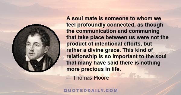 A soul mate is someone to whom we feel profoundly connected, as though the communication and communing that take place between us were not the product of intentional efforts, but rather a divine grace. This kind of