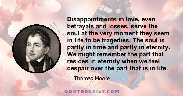 Disappointments in love, even betrayals and losses, serve the soul at the very moment they seem in life to be tragedies. The soul is partly in time and partly in eternity. We might remember the part that resides in