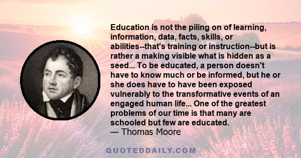 Education is not the piling on of learning, information, data, facts, skills, or abilities--that's training or instruction--but is rather a making visible what is hidden as a seed... To be educated, a person doesn't