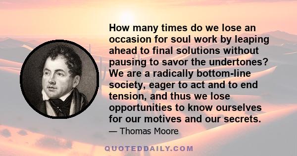 How many times do we lose an occasion for soul work by leaping ahead to final solutions without pausing to savor the undertones? We are a radically bottom-line society, eager to act and to end tension, and thus we lose