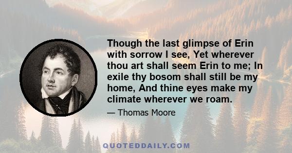 Though the last glimpse of Erin with sorrow I see, Yet wherever thou art shall seem Erin to me; In exile thy bosom shall still be my home, And thine eyes make my climate wherever we roam.