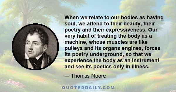 When we relate to our bodies as having soul, we attend to their beauty, their poetry and their expressiveness. Our very habit of treating the body as a machine, whose muscles are like pulleys and its organs engines,