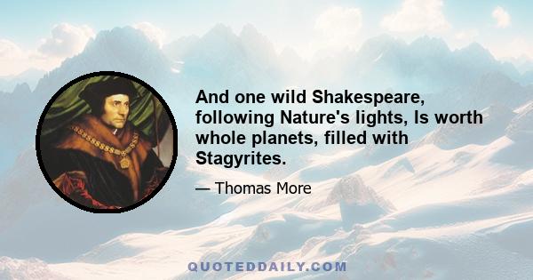 And one wild Shakespeare, following Nature's lights, Is worth whole planets, filled with Stagyrites.