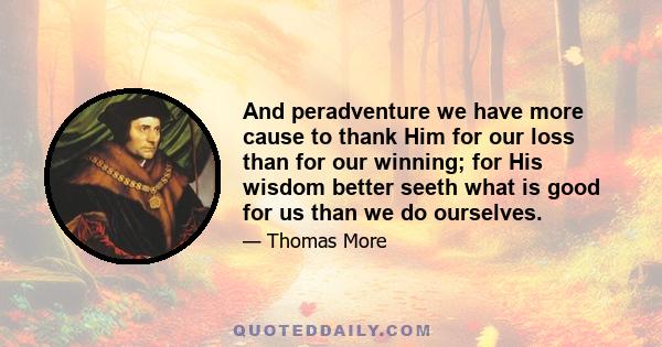 And peradventure we have more cause to thank Him for our loss than for our winning; for His wisdom better seeth what is good for us than we do ourselves.