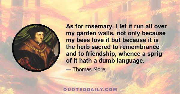 As for rosemary, I let it run all over my garden walls, not only because my bees love it but because it is the herb sacred to remembrance and to friendship, whence a sprig of it hath a dumb language.