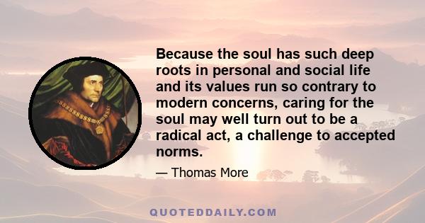 Because the soul has such deep roots in personal and social life and its values run so contrary to modern concerns, caring for the soul may well turn out to be a radical act, a challenge to accepted norms.