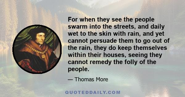 For when they see the people swarm into the streets, and daily wet to the skin with rain, and yet cannot persuade them to go out of the rain, they do keep themselves within their houses, seeing they cannot remedy the