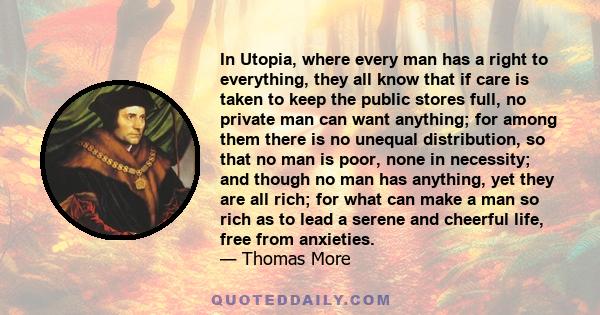 In Utopia, where every man has a right to everything, they all know that if care is taken to keep the public stores full, no private man can want anything; for among them there is no unequal distribution, so that no man 