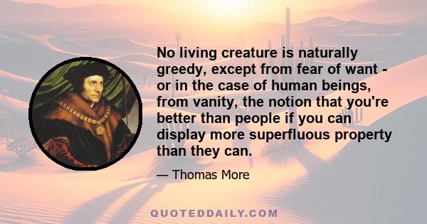 No living creature is naturally greedy, except from fear of want - or in the case of human beings, from vanity, the notion that you're better than people if you can display more superfluous property than they can.