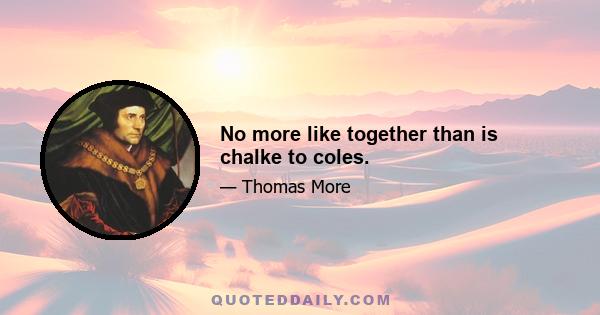 No more like together than is chalke to coles.