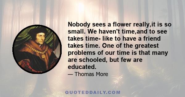 Nobody sees a flower really,it is so small. We haven't time,and to see takes time- like to have a friend takes time. One of the greatest problems of our time is that many are schooled, but few are educated.