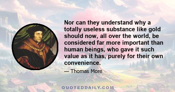 Nor can they understand why a totally useless substance like gold should now, all over the world, be considered far more important than human beings, who gave it such value as it has, purely for their own convenience.