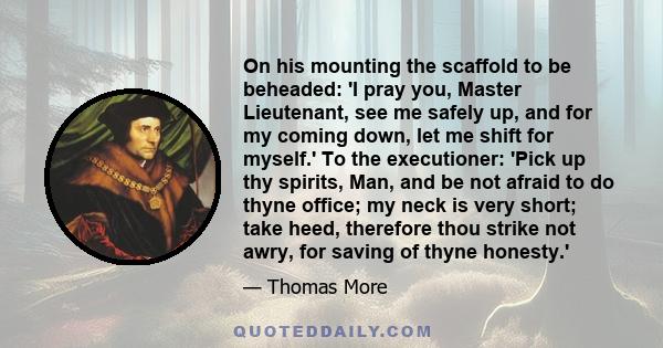 On his mounting the scaffold to be beheaded: 'I pray you, Master Lieutenant, see me safely up, and for my coming down, let me shift for myself.' To the executioner: 'Pick up thy spirits, Man, and be not afraid to do