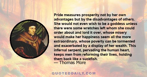 Pride measures prosperity not by her own advantages but by the disadvantages of others. She would not even wish to be a goddess unless there were some wretches left whom she could order about and lord it over, whose