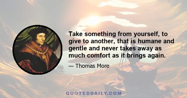 Take something from yourself, to give to another, that is humane and gentle and never takes away as much comfort as it brings again.