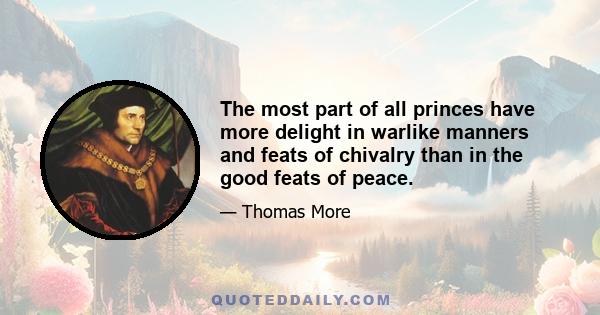 The most part of all princes have more delight in warlike manners and feats of chivalry than in the good feats of peace.