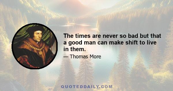 The times are never so bad but that a good man can make shift to live in them.