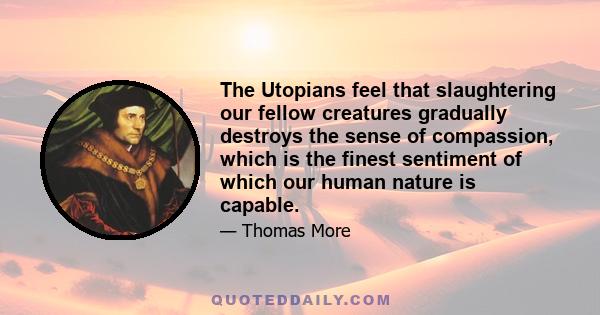 The Utopians feel that slaughtering our fellow creatures gradually destroys the sense of compassion, which is the finest sentiment of which our human nature is capable.