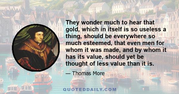 They wonder much to hear that gold, which in itself is so useless a thing, should be everywhere so much esteemed, that even men for whom it was made, and by whom it has its value, should yet be thought of less value