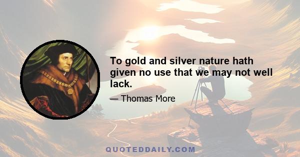 To gold and silver nature hath given no use that we may not well lack.